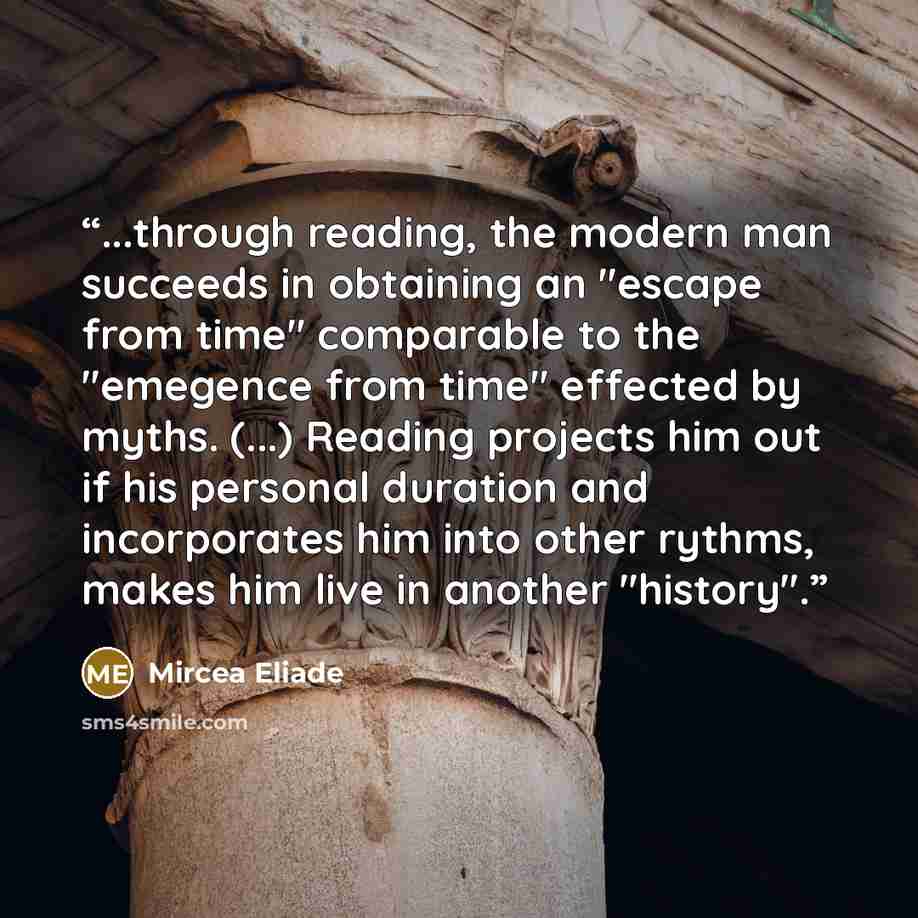 “...through reading, the modern man succeeds in obtaining an "escape from time" comparable to the "emegence from time" effected by myths. (...) Reading projects him out if his personal duration and incorporates him into other rythms, makes him live in another "history".” quote by Mircea Eliade