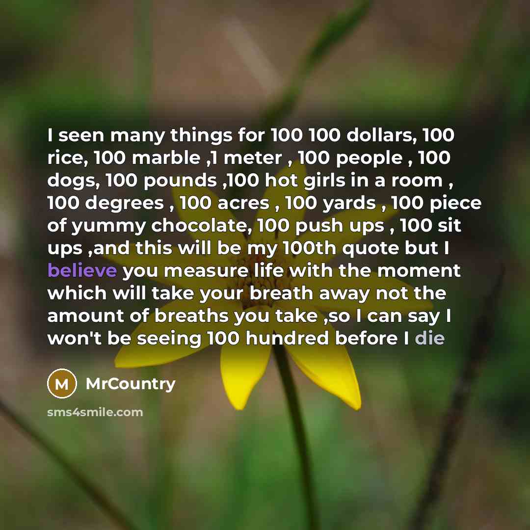 “I seen many things for 100 100 dollars, 100 rice, 100 marble ,1 meter , 100 people , 100 dogs, 100 pounds ,100 hot girls in a room , 100 degrees , 100 acres , 100 yards , 100 piece of yummy chocolate, 100 push ups , 100 sit ups ,and this will be my 100th quote but I believe you measure life with…” quote by MrCountry