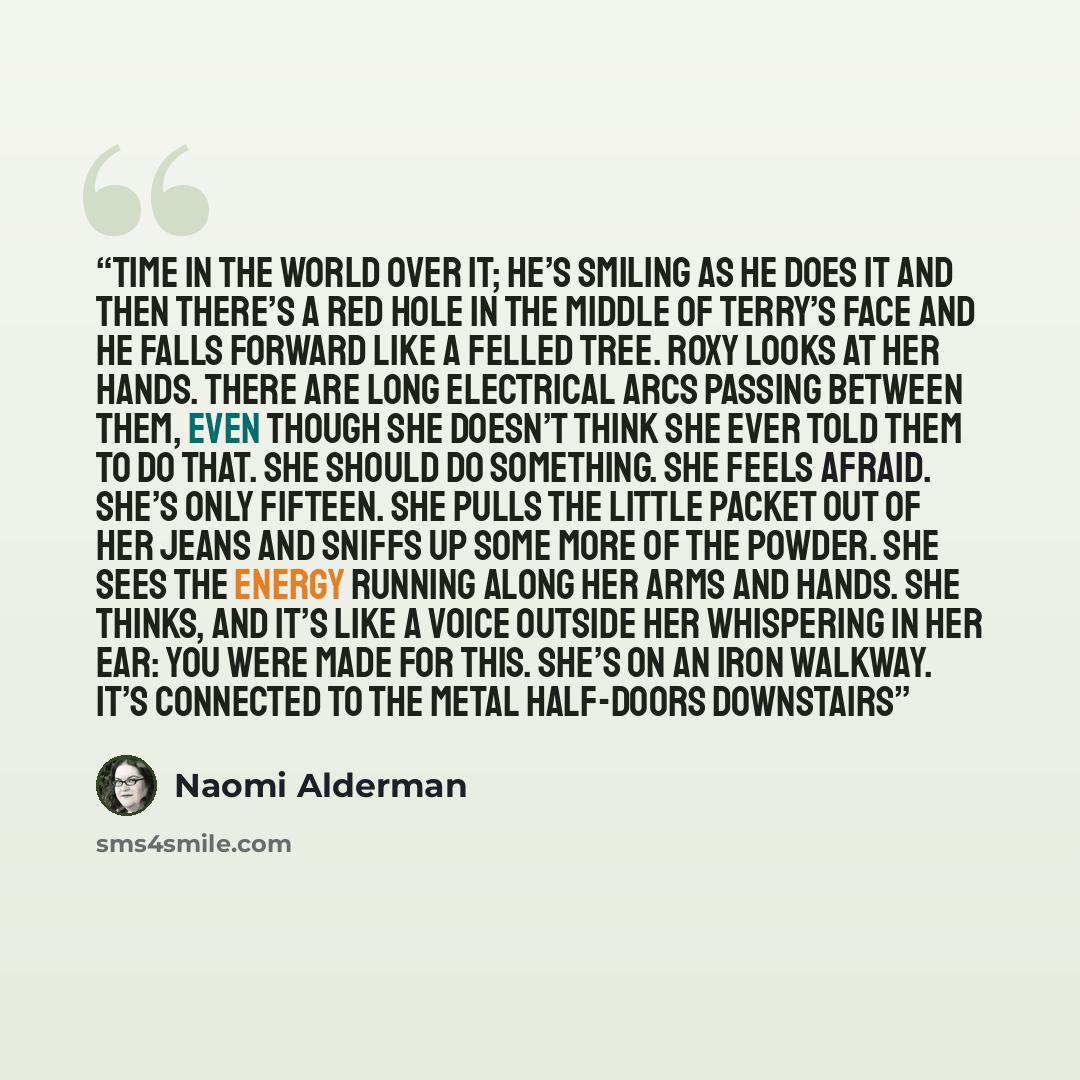 “time in the world over it; he’s smiling as he does it and then there’s a red hole in the middle of Terry’s face and he falls forward like a felled tree. Roxy looks at her hands. There are long electrical arcs passing between them, even though she doesn’t think she ever told them to do that. She…” quote by Naomi Alderman