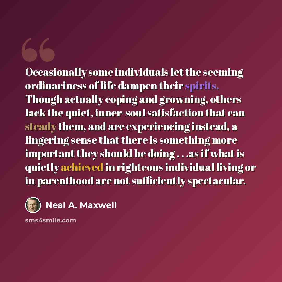 “Occasionally some individuals let the seeming ordinariness of life dampen their spirits. Though actually coping and growning, others lack the quiet, inner-soul satisfaction that can steady them, and are experiencing instead, a lingering sense that there is something more important they should be…” quote by Neal A. Maxwell