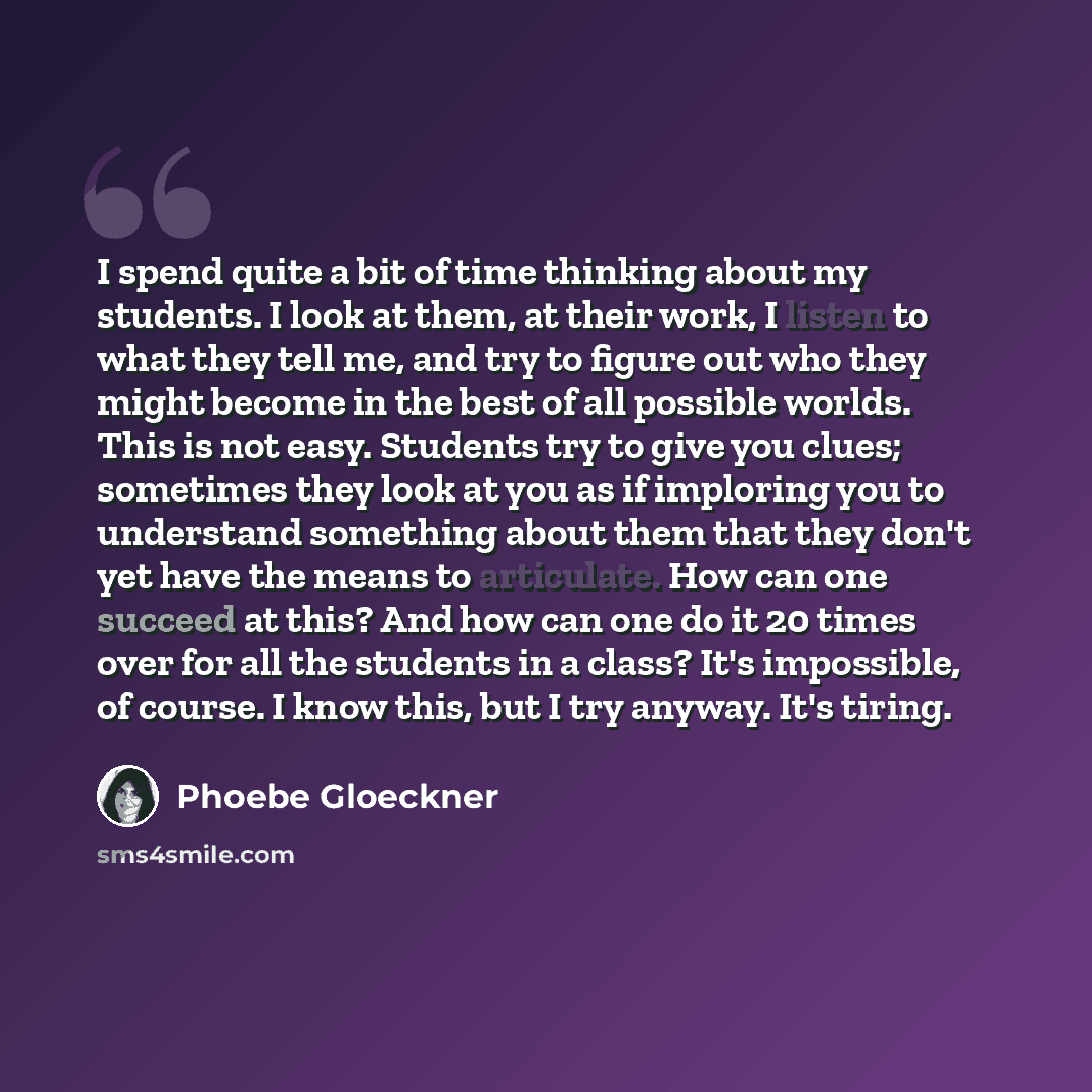 “I spend quite a bit of time thinking about my students. I look at them, at their work, I listen to what they tell me, and try to figure out who they might become in the best of all possible worlds. This is not easy. Students try to give you clues; sometimes they look at you as if imploring you to…” quote by Phoebe Gloeckner