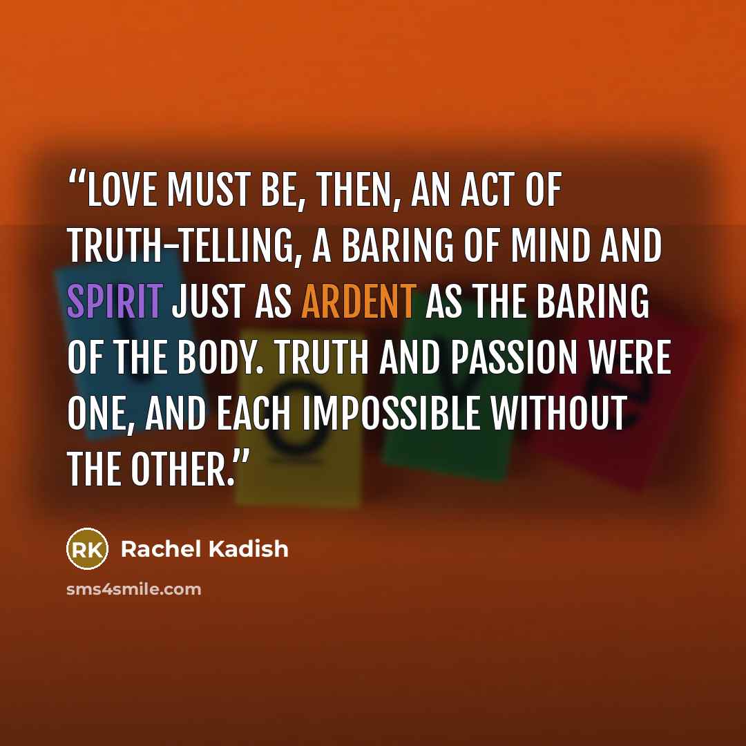 “Love must be, then, an act of truth-telling, a baring of mind and spirit just as ardent as the baring of the body. Truth and passion were one, and each impossible without the other.” quote by Rachel Kadish