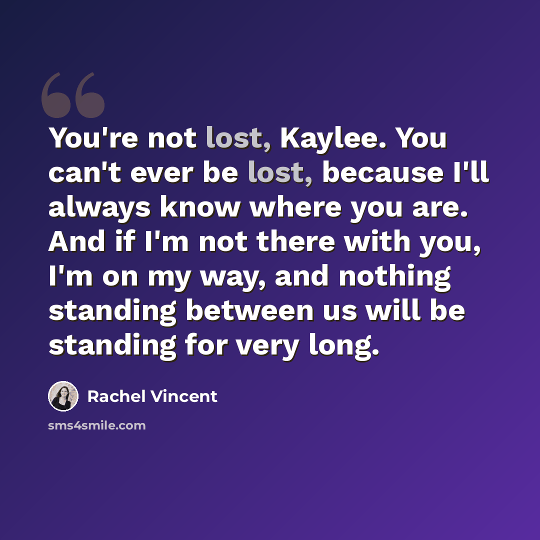 “You're not lost, Kaylee. You can't ever be lost, because I'll always know where you are. And if I'm not there with you, I'm on my way, and nothing standing between us will be standing for very long.” quote by Rachel Vincent