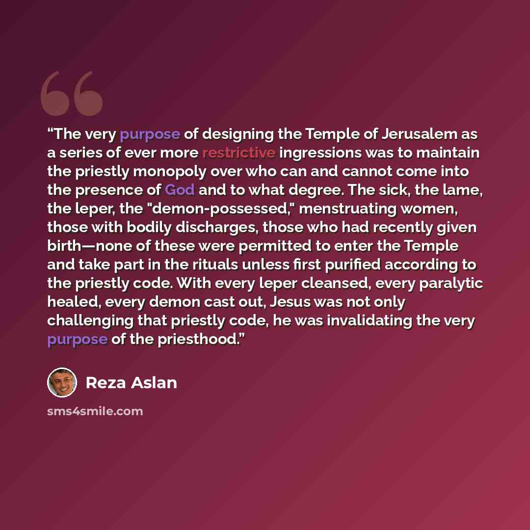 “The very purpose of designing the Temple of Jerusalem as a series of ever more restrictive ingressions was to maintain the priestly monopoly over who can and cannot come into the presence of God and to what degree. The sick, the lame, the leper, the "demon-possessed," menstruating women, those…” quote by Reza Aslan