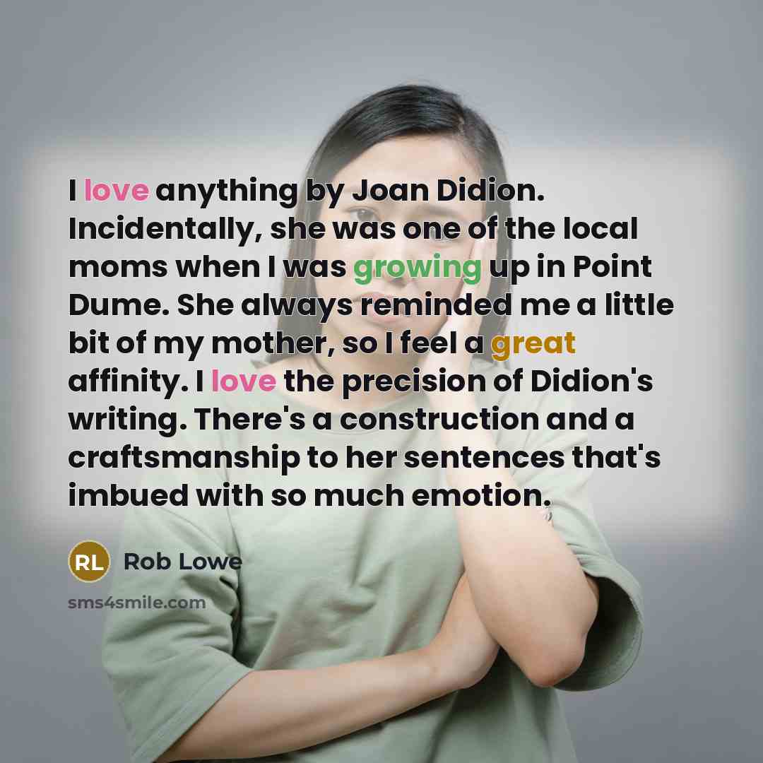 “I love anything by Joan Didion. Incidentally, she was one of the local moms when I was growing up in Point Dume. She always reminded me a little bit of my mother, so I feel a great affinity. I love the precision of Didion's writing. There's a construction and a craftsmanship to her sentences…” quote by Rob Lowe