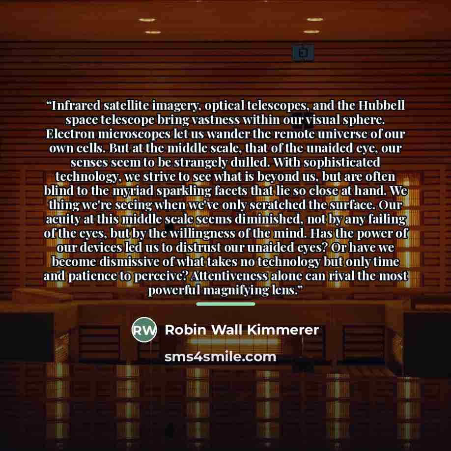 “Infrared satellite imagery, optical telescopes, and the Hubbell space telescope bring vastness within our visual sphere. Electron microscopes let us wander the remote universe of our own cells. But at the middle scale, that of the unaided eye, our senses seem to be strangely dulled. With…” quote by Robin Wall Kimmerer