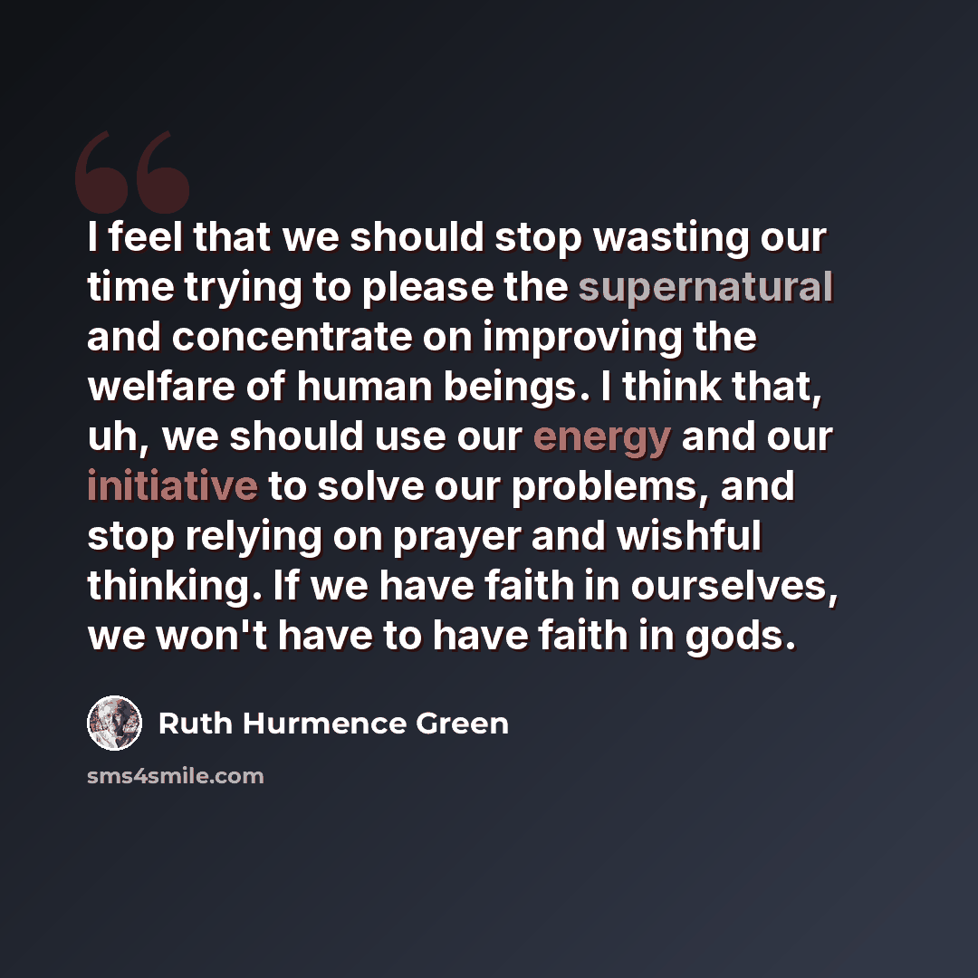 “I feel that we should stop wasting our time trying to please the supernatural and concentrate on improving the welfare of human beings. I think that, uh, we should use our energy and our initiative to solve our problems, and stop relying on prayer and wishful thinking. If we have faith in…” quote by Ruth Hurmence Green
