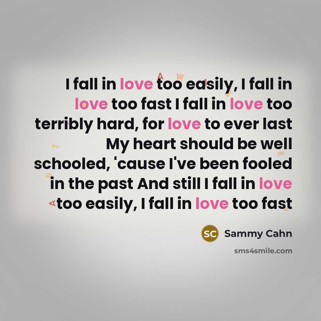 “I fall in love too easily, I fall in love too fast I fall in love too terribly hard, for love to ever last My heart should be well schooled, 'cause I've been fooled in the past And still I fall in love too easily, I fall in love too fast” quote by Sammy Cahn