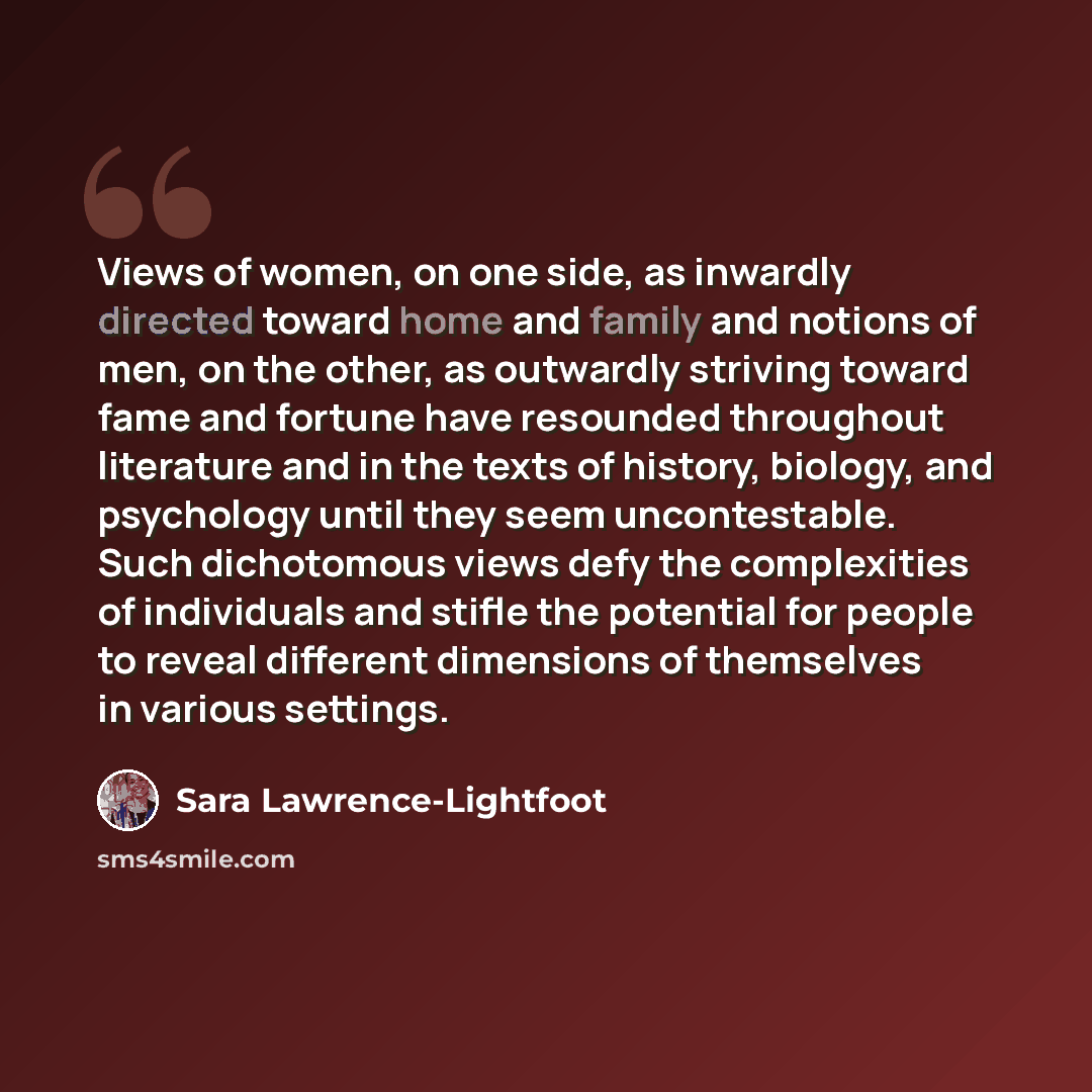 “Views of women, on one side, as inwardly directed toward home and family and notions of men, on the other, as outwardly striving toward fame and fortune have resounded throughout literature and in the texts of history, biology, and psychology until they seem uncontestable. Such dichotomous views…” quote by Sara Lawrence-Lightfoot