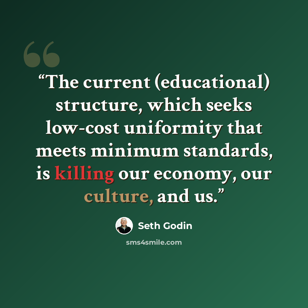 “The current (educational) structure, which seeks low-cost uniformity that meets minimum standards, is killing our economy, our culture, and us.” quote by Seth Godin