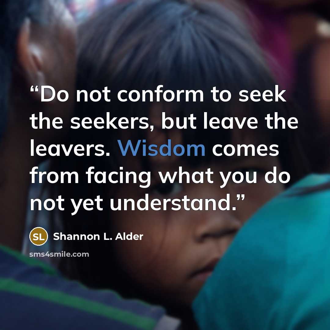 “Do not conform to seek the seekers, but leave the leavers. Wisdom comes from facing what you do not yet understand.” quote by Shannon L. Alder