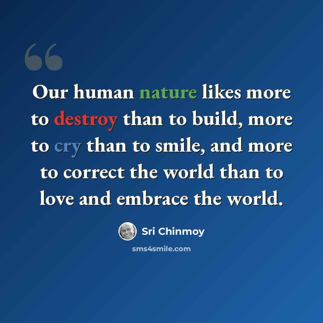 “Our human nature likes more to destroy than to build, more to cry than to smile, and more to correct the world than to love and embrace the world.” quote by Sri Chinmoy