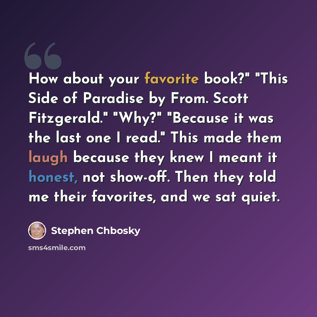 “How about your favorite book?" "This Side of Paradise by From. Scott Fitzgerald." "Why?" "Because it was the last one I read." This made them laugh because they knew I meant it honest, not show-off. Then they told me their favorites, and we sat quiet.” quote by Stephen Chbosky