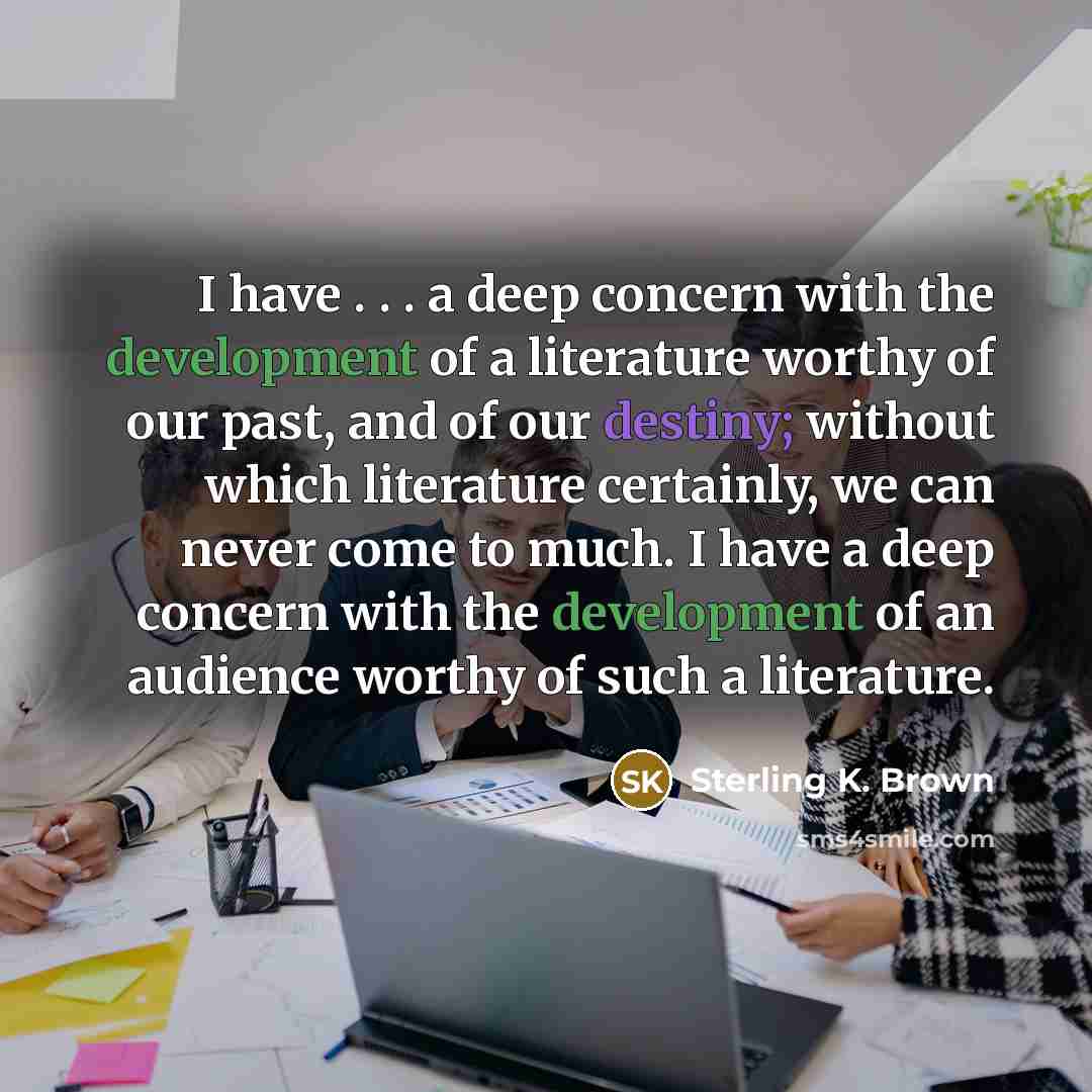 “I have . . . a deep concern with the development of a literature worthy of our past, and of our destiny; without which literature certainly, we can never come to much. I have a deep concern with the development of an audience worthy of such a literature.” quote by Sterling K. Brown