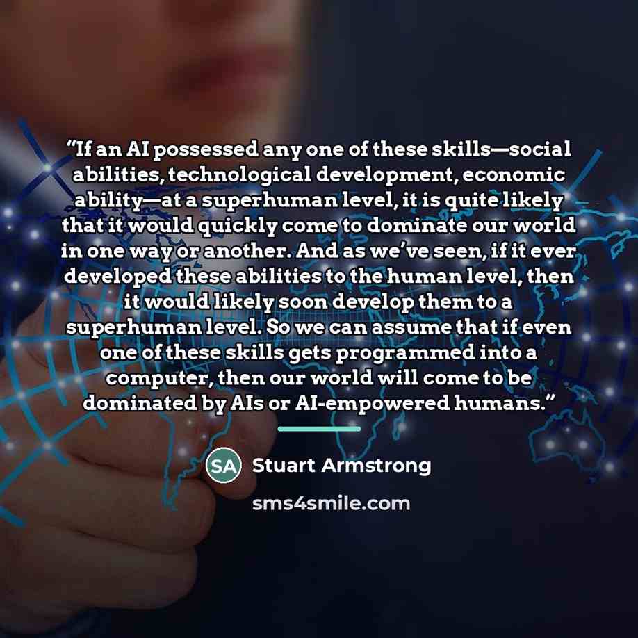 “If an AI possessed any one of these skills—social abilities, technological development, economic ability—at a superhuman level, it is quite likely that it would quickly come to dominate our world in one way or another. And as we’ve seen, if it ever developed these abilities to the human level…” quote by Stuart Armstrong