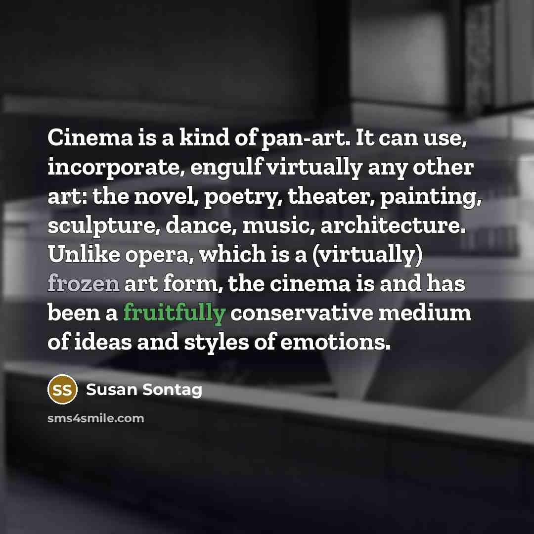 “Cinema is a kind of pan-art. It can use, incorporate, engulf virtually any other art: the novel, poetry, theater, painting, sculpture, dance, music, architecture. Unlike opera, which is a (virtually) frozen art form, the cinema is and has been a fruitfully conservative medium of ideas and styles…” quote by Susan Sontag