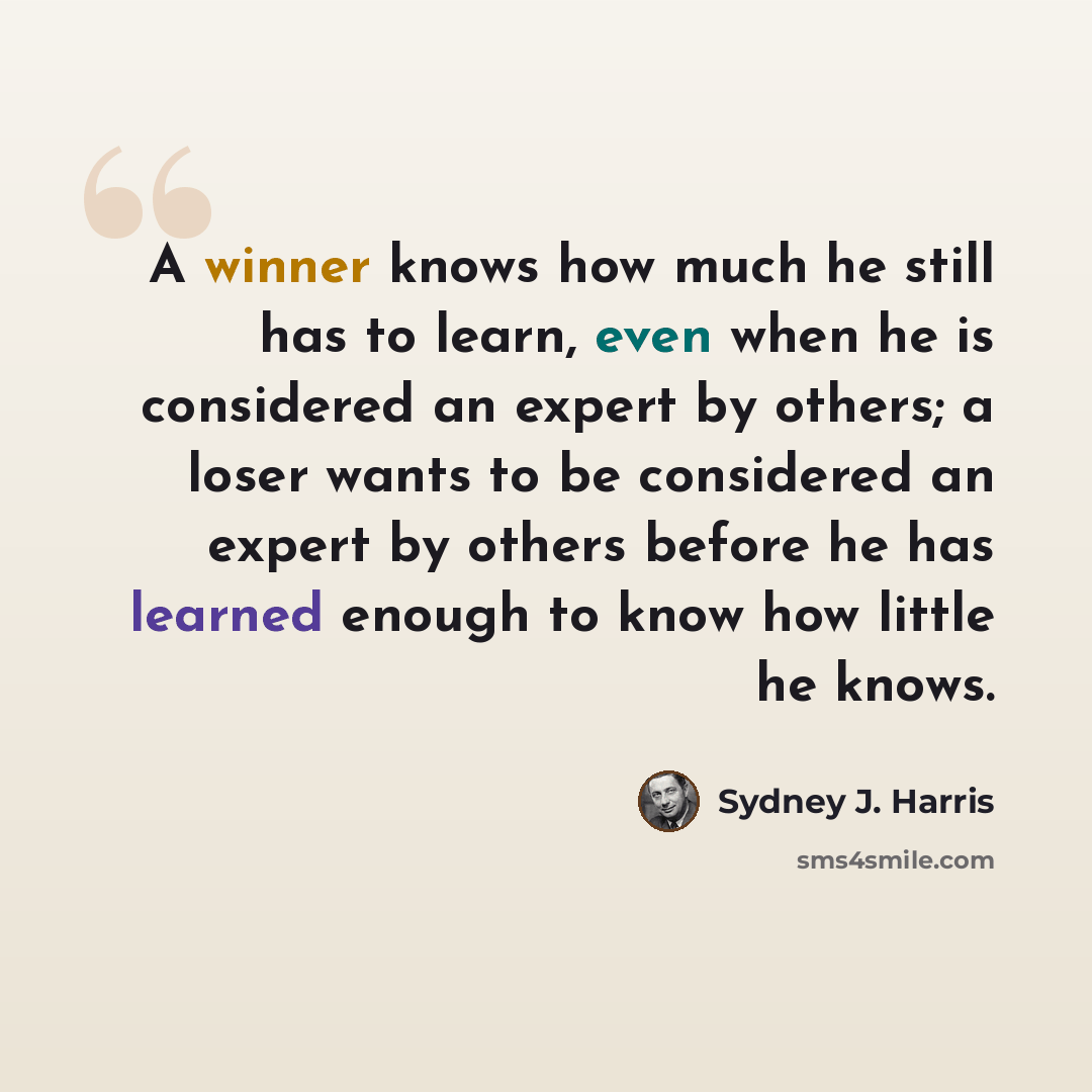 “A winner knows how much he still has to learn, even when he is considered an expert by others; a loser wants to be considered an expert by others before he has learned enough to know how little he knows.” quote by Sydney J. Harris