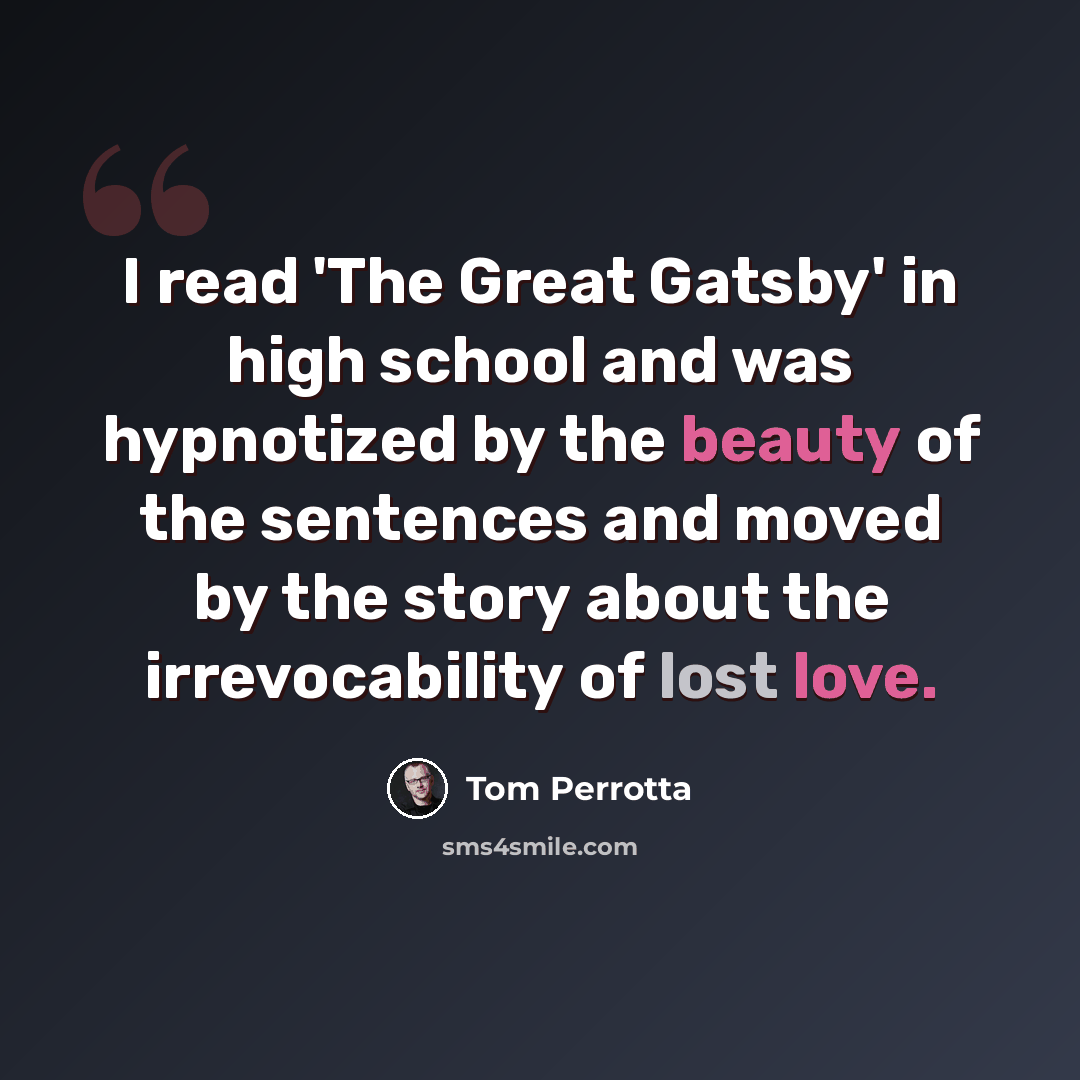 “I read 'The Great Gatsby' in high school and was hypnotized by the beauty of the sentences and moved by the story about the irrevocability of lost love.” quote by Tom Perrotta