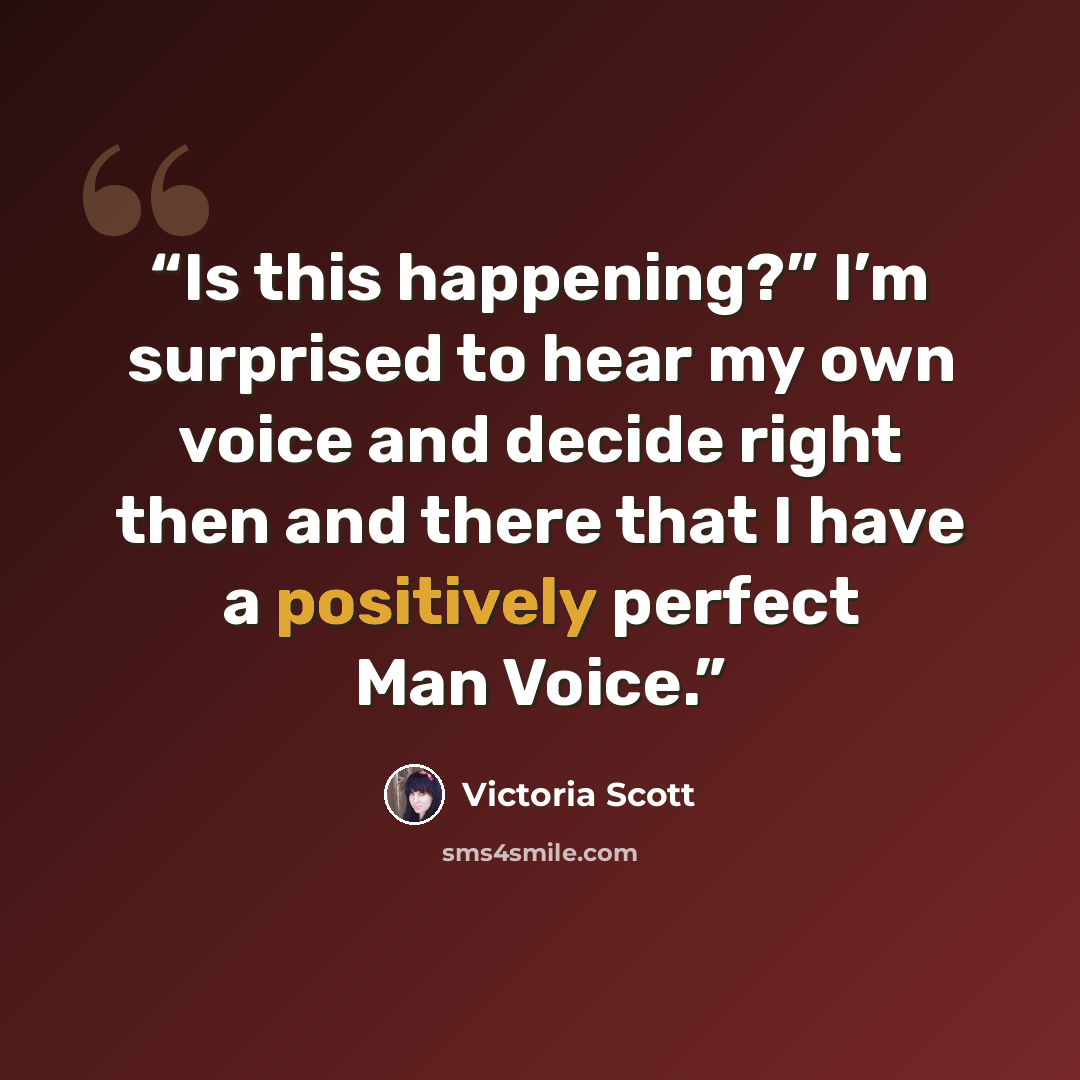 “Is this happening?” I’m surprised to hear my own voice and decide right then and there that I have a positively perfect Man Voice.” quote by Victoria Scott