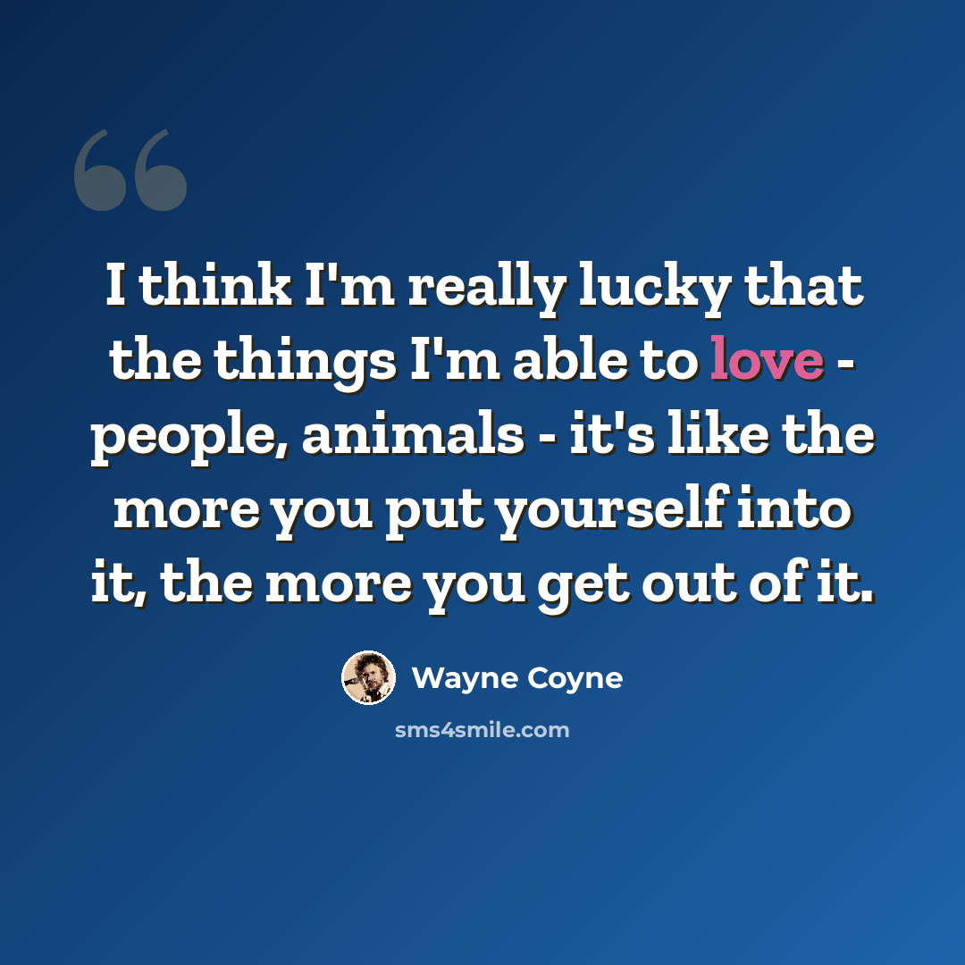 “I think I'm really lucky that the things I'm able to love - people, animals - it's like the more you put yourself into it, the more you get out of it.” quote by Wayne Coyne