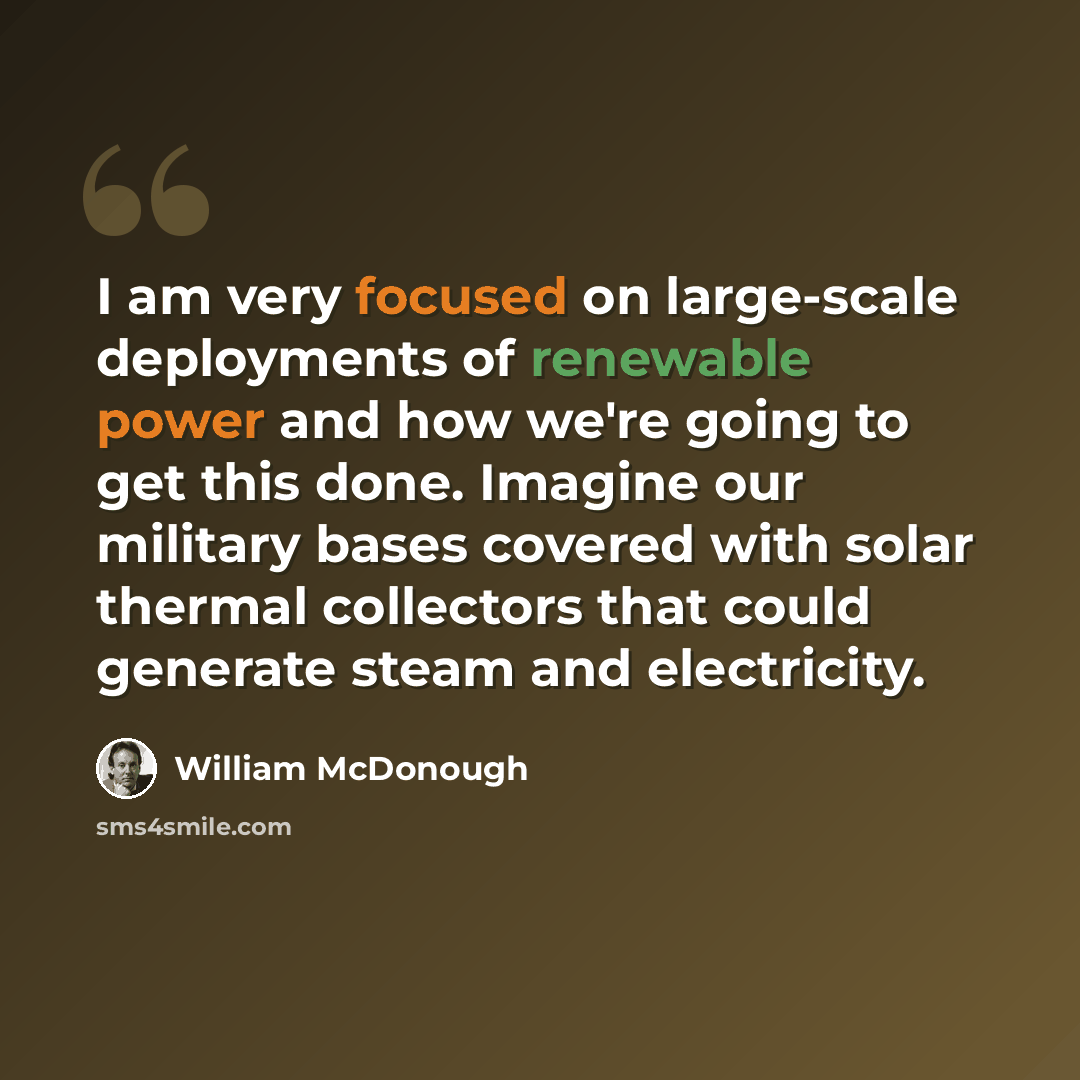 “I am very focused on large-scale deployments of renewable power and how we're going to get this done. Imagine our military bases covered with solar thermal collectors that could generate steam and electricity.” quote by William McDonough