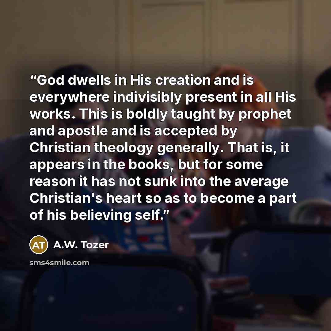 “God dwells in His creation and is everywhere indivisibly present in all His works. This is boldly taught by prophet and apostle and is accepted by Christian theology generally. That is, it appears in the books, but for some reason it has not sunk into the average Christian's heart so as to become…” quote by A.W. Tozer