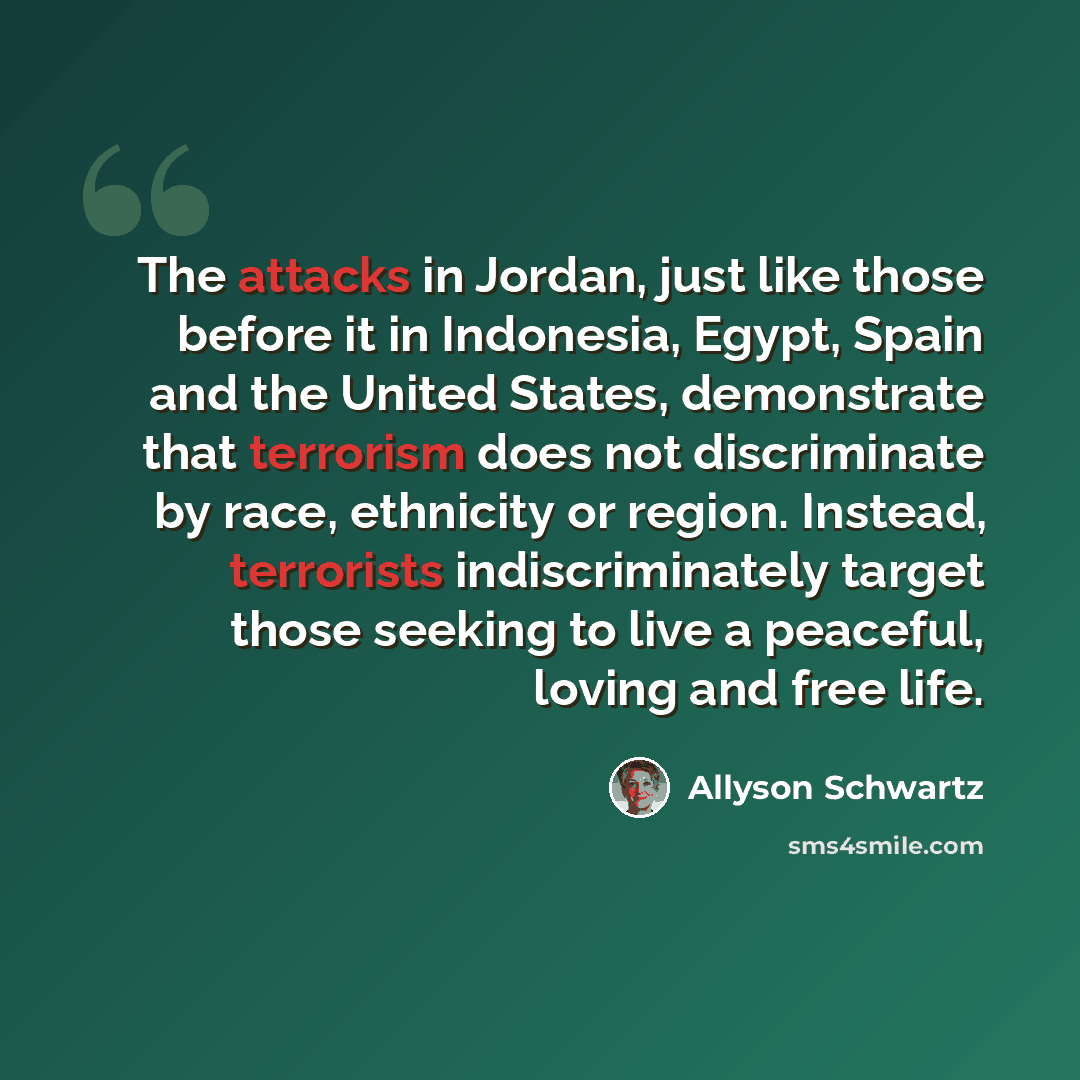 “The attacks in Jordan, just like those before it in Indonesia, Egypt, Spain and the United States, demonstrate that terrorism does not discriminate by race, ethnicity or region. Instead, terrorists indiscriminately target those seeking to live a peaceful, loving and free life.” quote by Allyson Schwartz