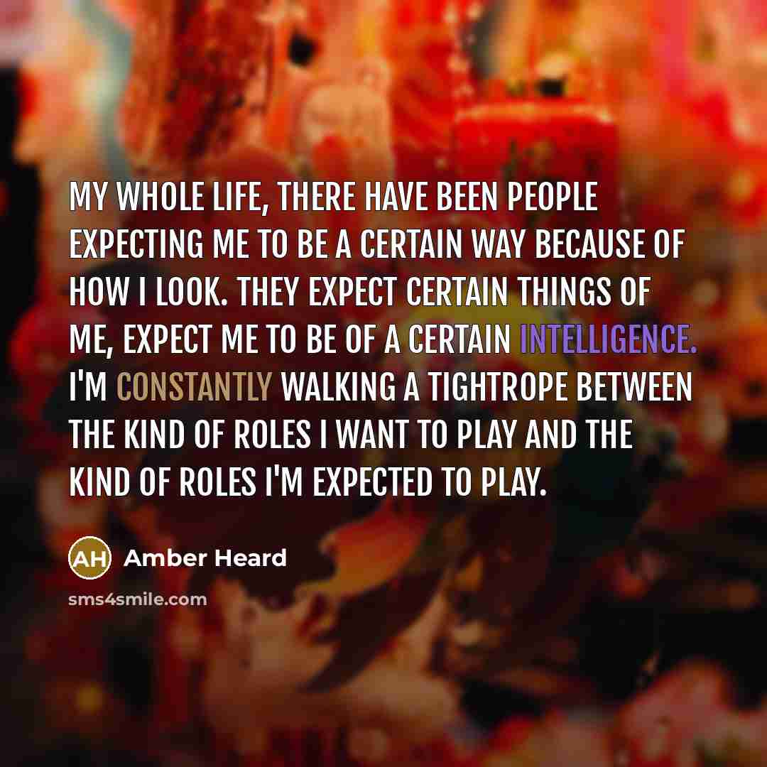 “My whole life, there have been people expecting me to be a certain way because of how I look. They expect certain things of me, expect me to be of a certain intelligence. I'm constantly walking a tightrope between the kind of roles I want to play and the kind of roles I'm expected to play.” quote by Amber Heard