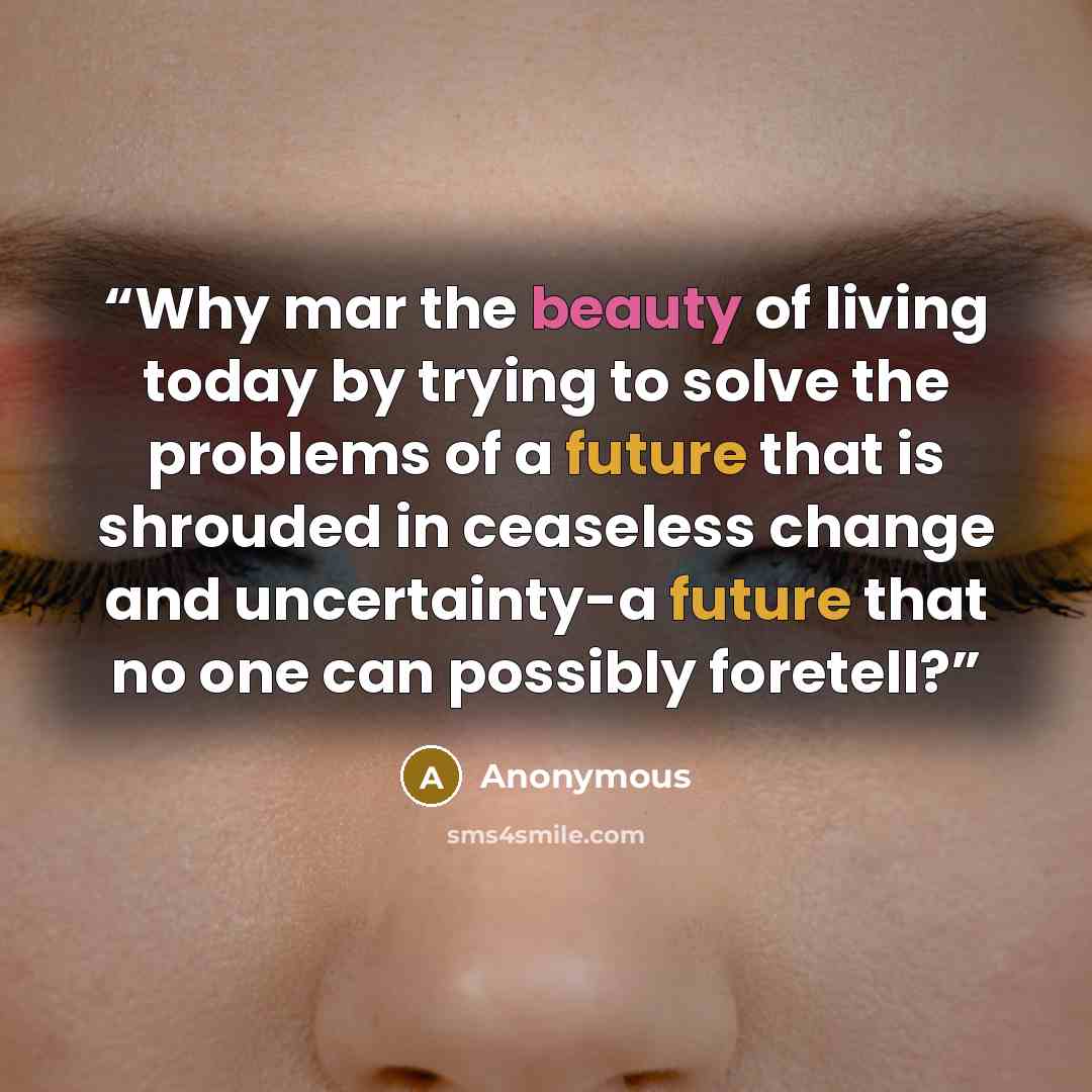 “Why mar the beauty of living today by trying to solve the problems of a future that is shrouded in ceaseless change and uncertainty-a future that no one can possibly foretell?” quote by Anonymous