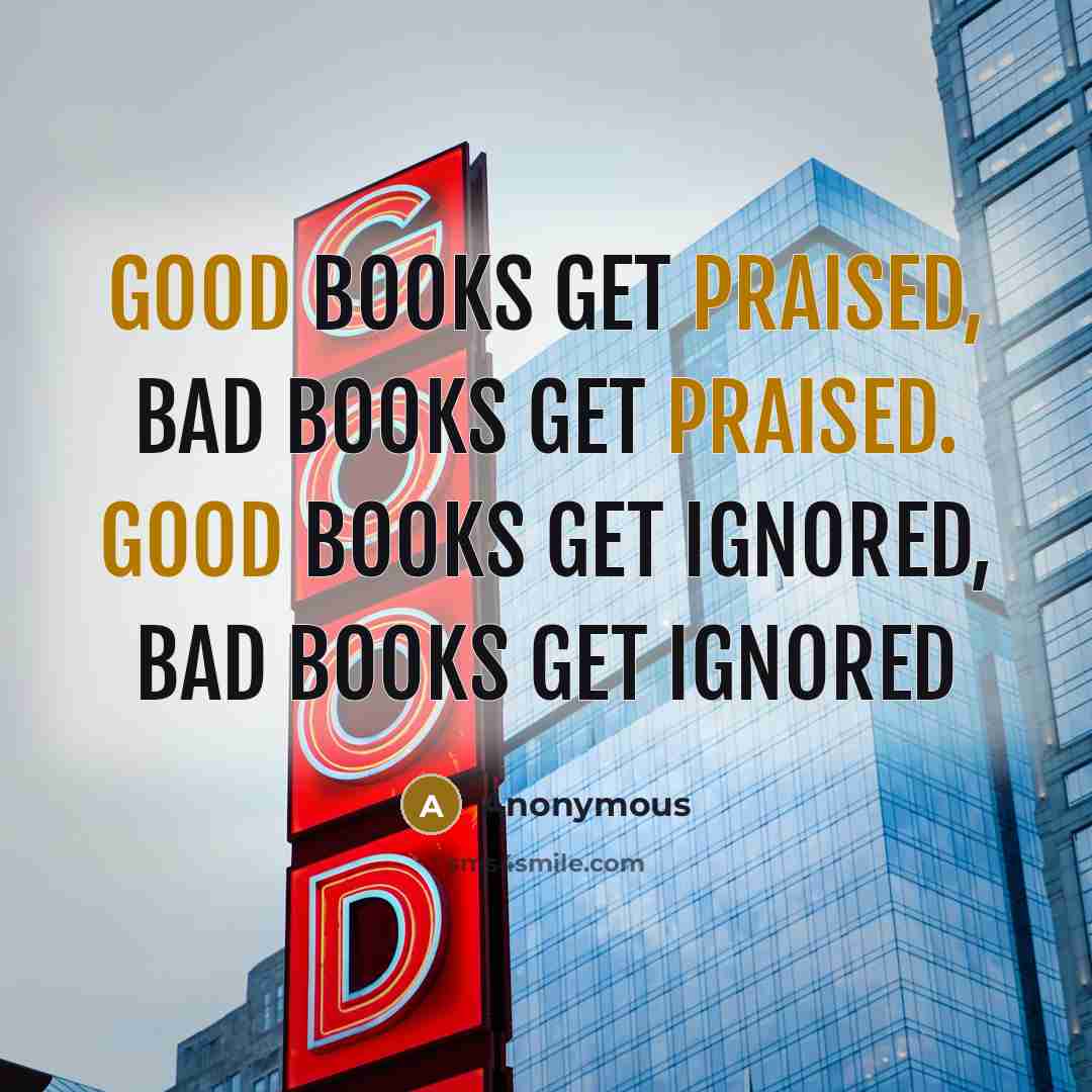 “Good books get praised, bad books get praised. Good books get ignored, bad books get ignored” quote by Anonymous