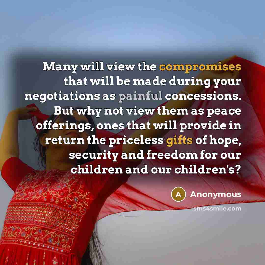 “Many will view the compromises that will be made during your negotiations as painful concessions. But why not view them as peace offerings, ones that will provide in return the priceless gifts of hope, security and freedom for our children and our children's?” quote by Anonymous