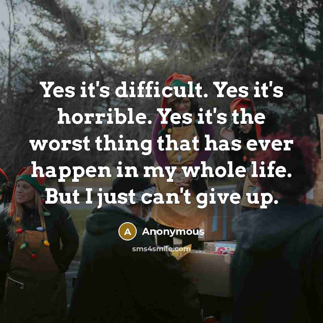“Yes it's difficult. Yes it's horrible. Yes it's the worst thing that has ever happen in my whole life. But I just can't give up.” quote by Anonymous