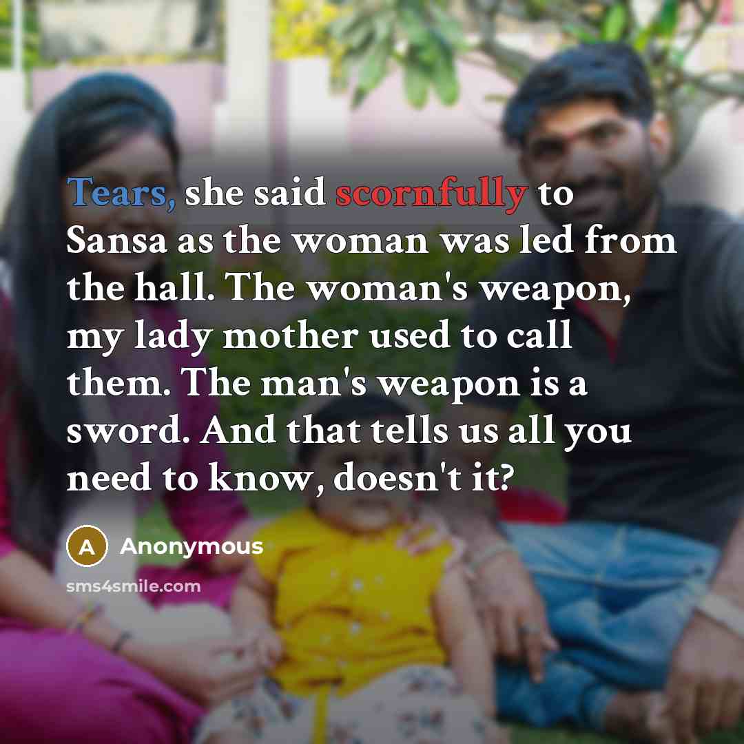 “Tears, she said scornfully to Sansa as the woman was led from the hall. The woman's weapon, my lady mother used to call them. The man's weapon is a sword. And that tells us all you need to know, doesn't it?” quote by Anonymous
