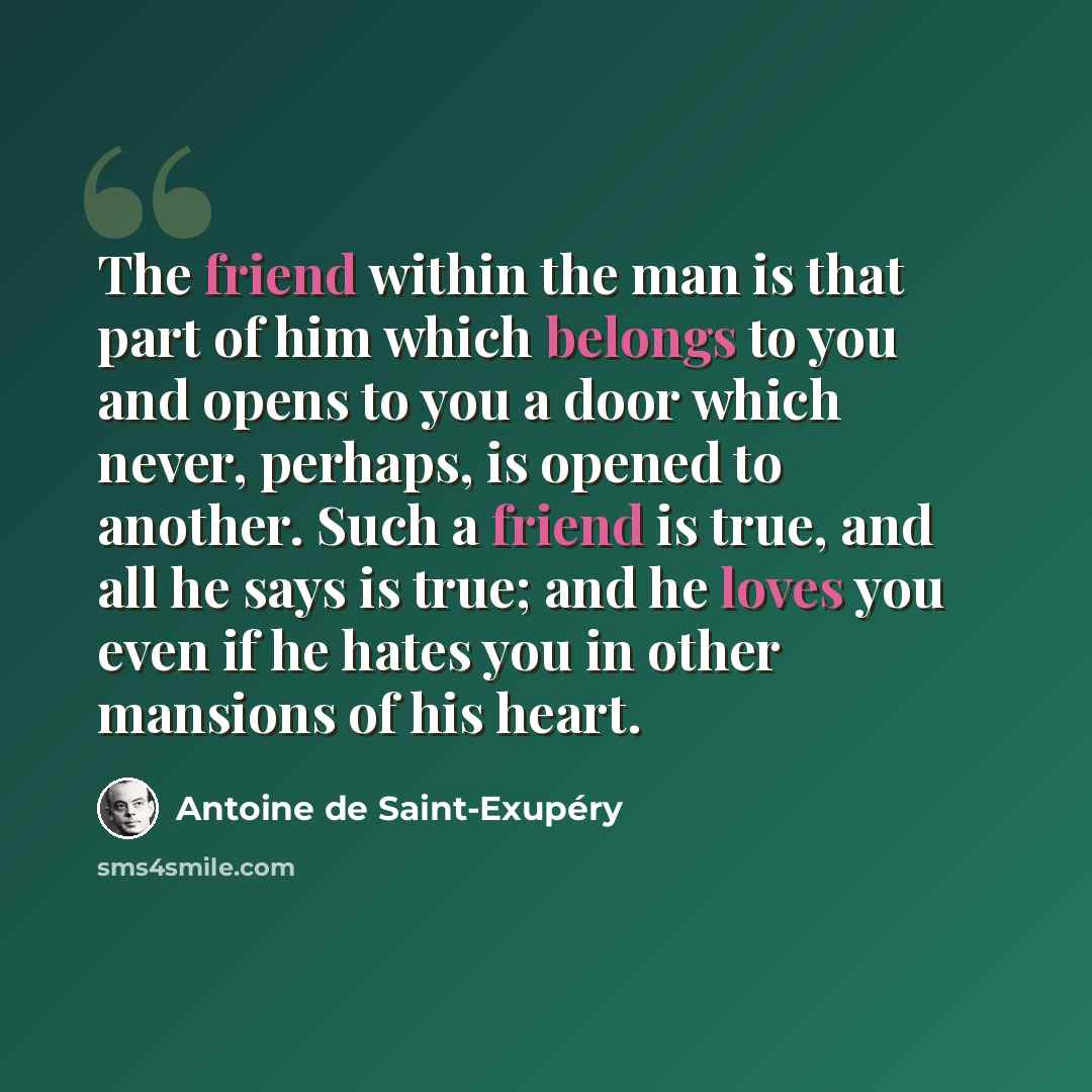 “The friend within the man is that part of him which belongs to you and opens to you a door which never, perhaps, is opened to another. Such a friend is true, and all he says is true; and he loves you even if he hates you in other mansions of his heart.” quote by Antoine de Saint-Exupery
