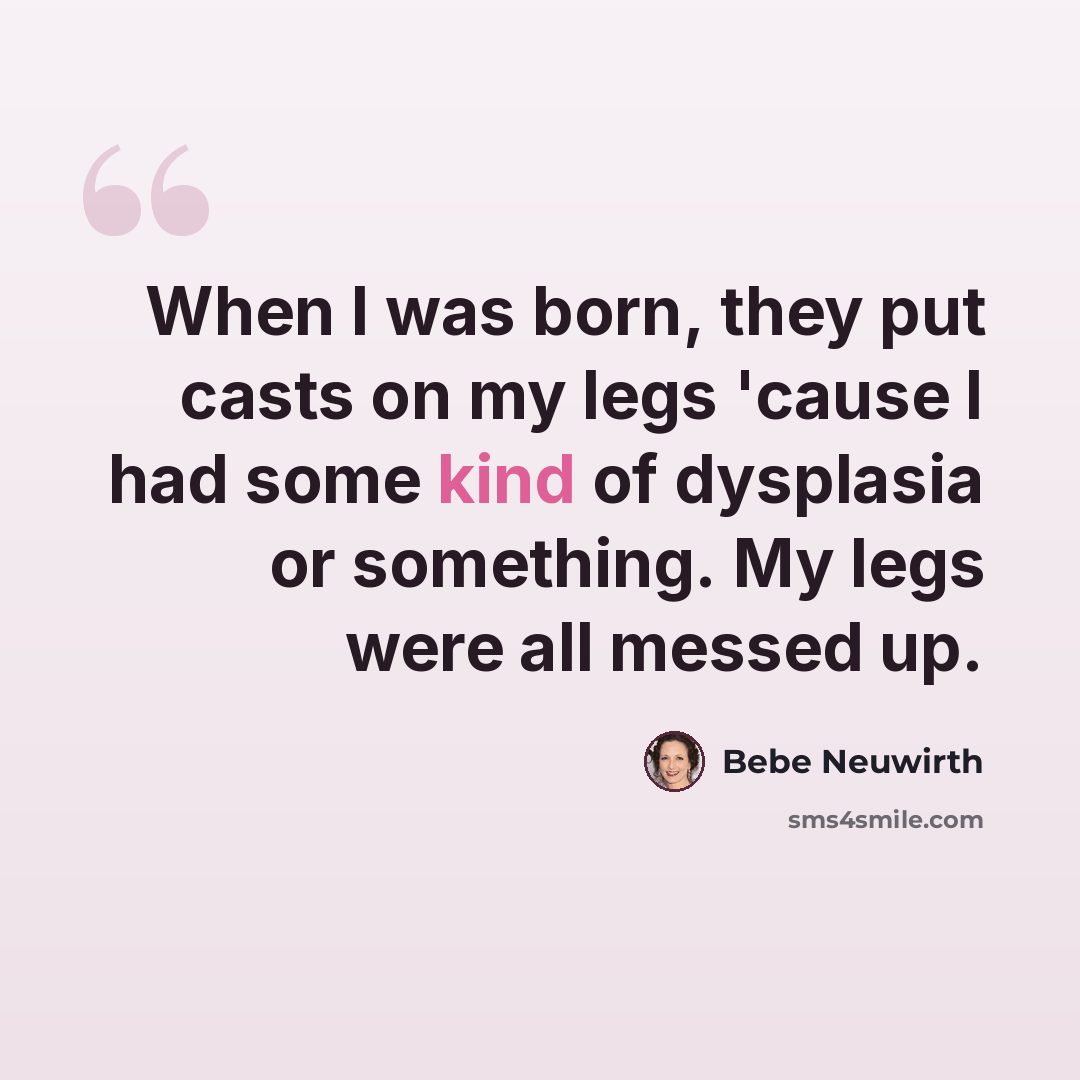 “When I was born, they put casts on my legs 'cause I had some kind of dysplasia or something. My legs were all messed up.” quote by Bebe Neuwirth