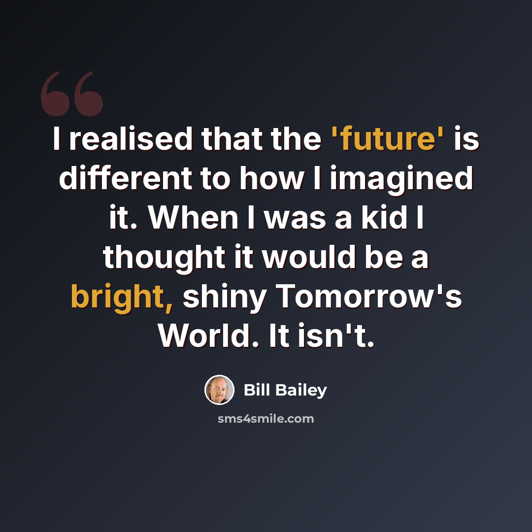“I realised that the 'future' is different to how I imagined it. When I was a kid I thought it would be a bright, shiny Tomorrow's World. It isn't.” quote by Bill Bailey