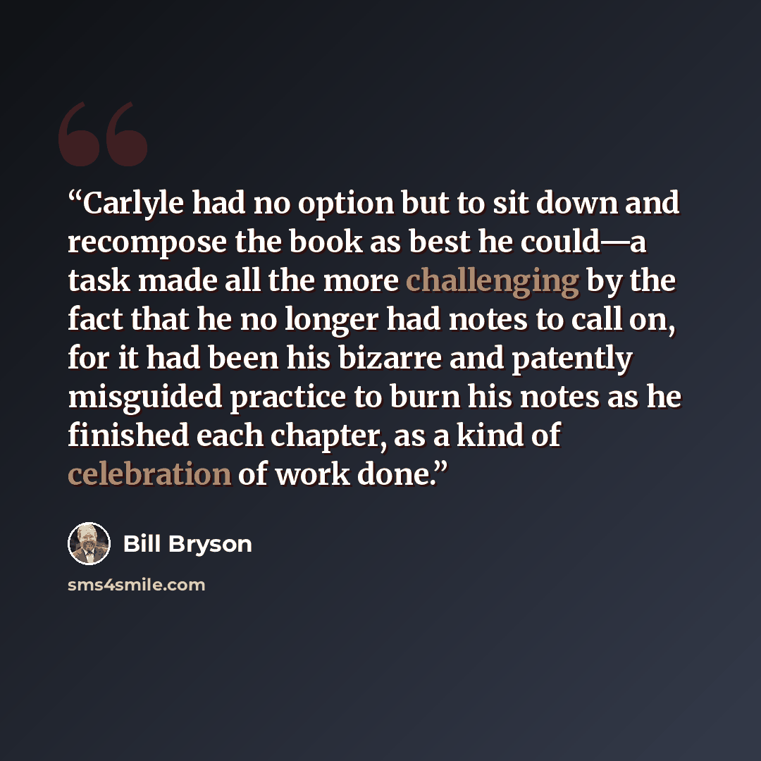 “Carlyle had no option but to sit down and recompose the book as best he could—a task made all the more challenging by the fact that he no longer had notes to call on, for it had been his bizarre and patently misguided practice to burn his notes as he finished each chapter, as a kind of celebration…” quote by Bill Bryson