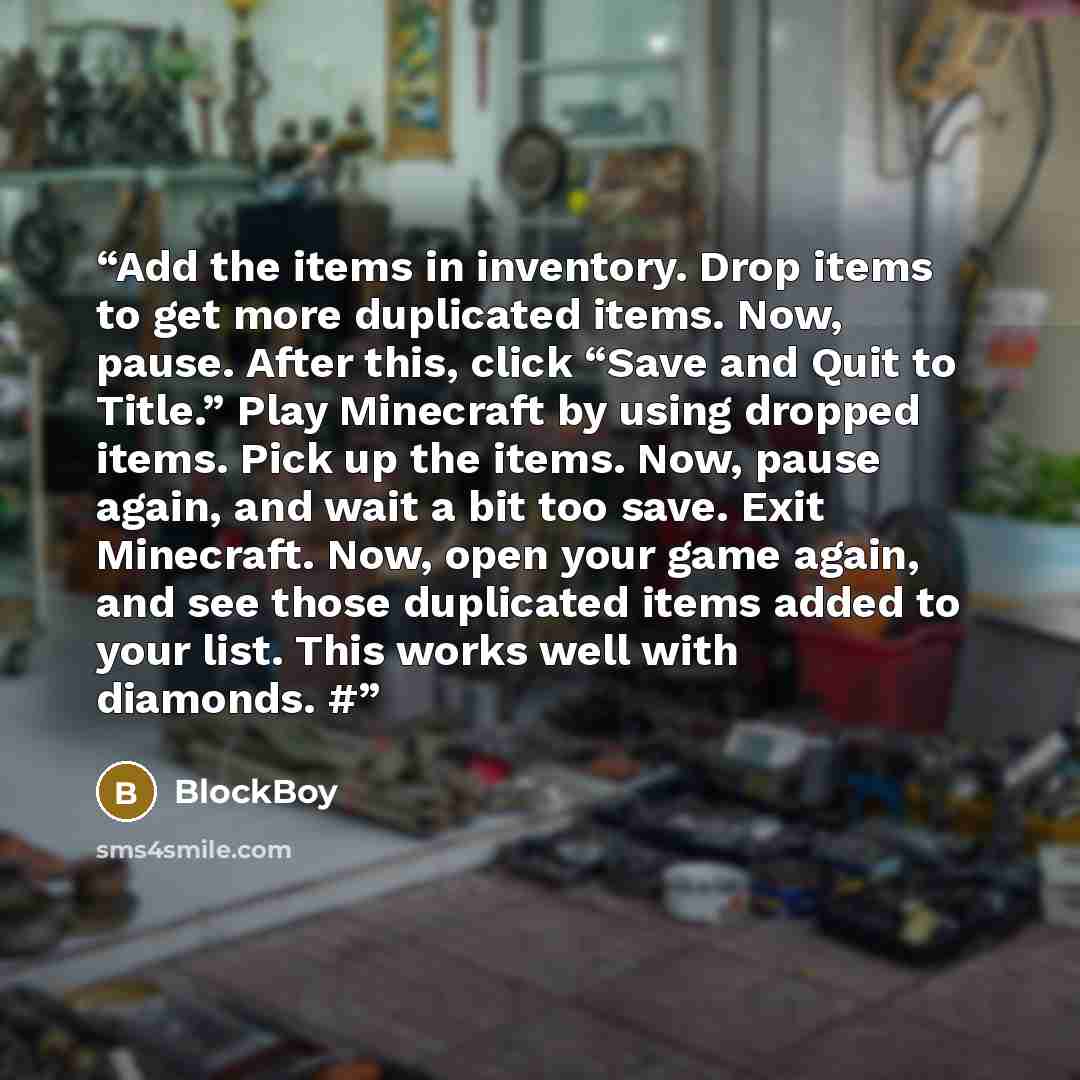 “Add the items in inventory. Drop items to get more duplicated items. Now, pause. After this, click “Save and Quit to Title.” Play Minecraft by using dropped items. Pick up the items. Now, pause again, and wait a bit too save. Exit Minecraft. Now, open your game again, and see those duplicated…” quote by BlockBoy