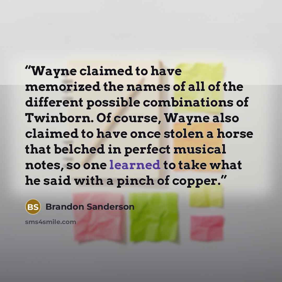 “Wayne claimed to have memorized the names of all of the different possible combinations of Twinborn. Of course, Wayne also claimed to have once stolen a horse that belched in perfect musical notes, so one learned to take what he said with a pinch of copper.” quote by Brandon Sanderson