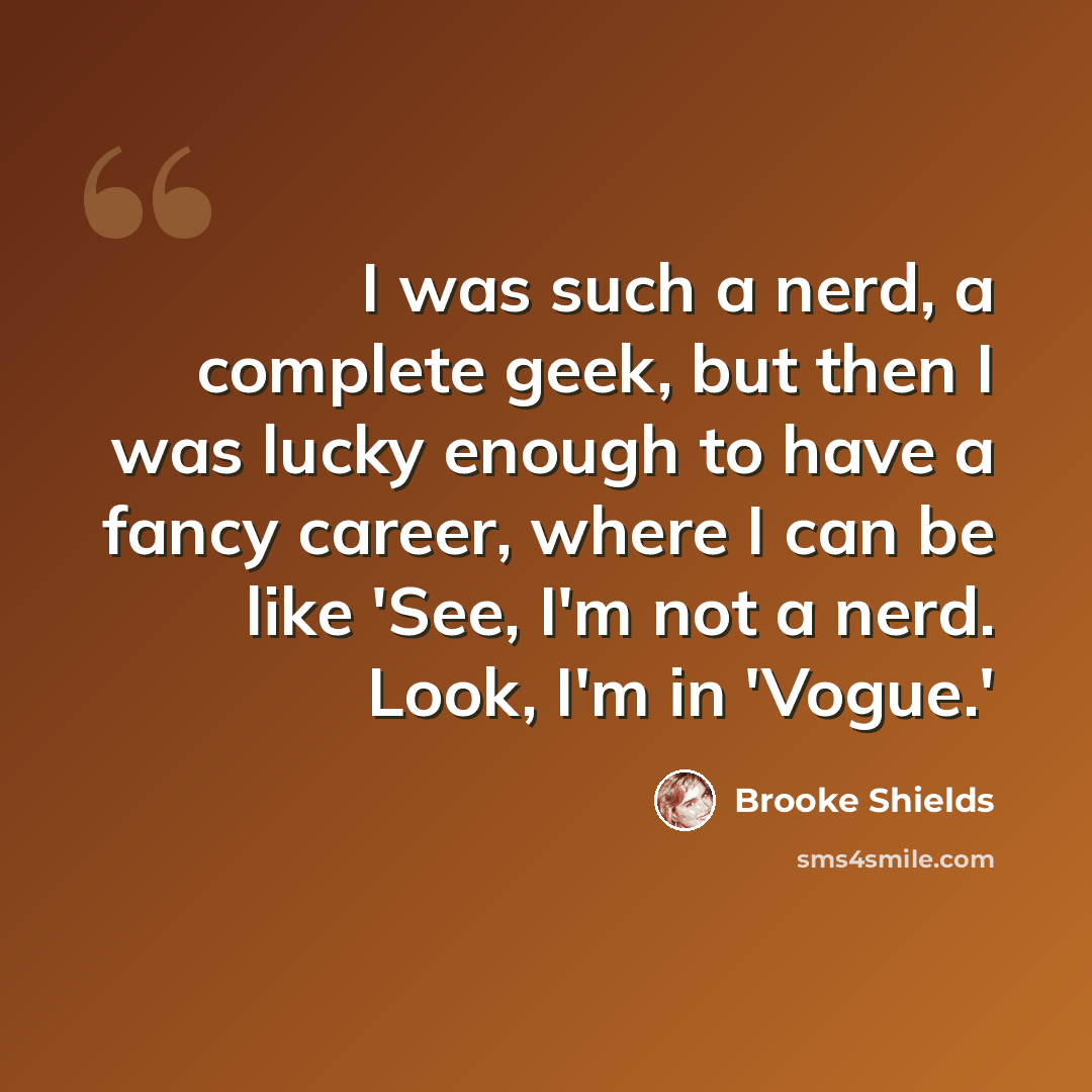 “I was such a nerd, a complete geek, but then I was lucky enough to have a fancy career, where I can be like 'See, I'm not a nerd. Look, I'm in 'Vogue.'” quote by Brooke Shields