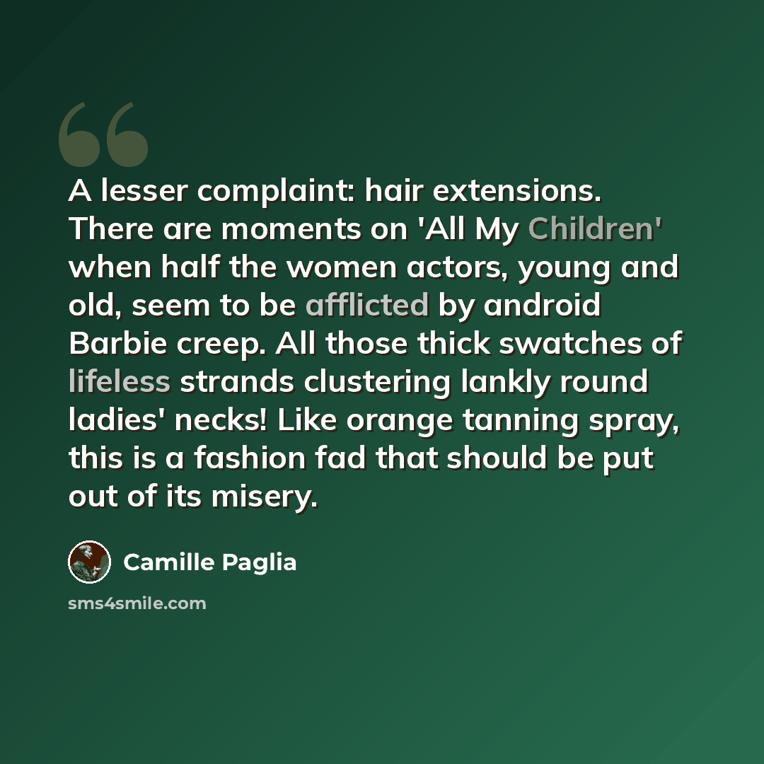 “A lesser complaint: hair extensions. There are moments on 'All My Children' when half the women actors, young and old, seem to be afflicted by android Barbie creep. All those thick swatches of lifeless strands clustering lankly round ladies' necks! Like orange tanning spray, this is a fashion fad…” quote by Camille Paglia