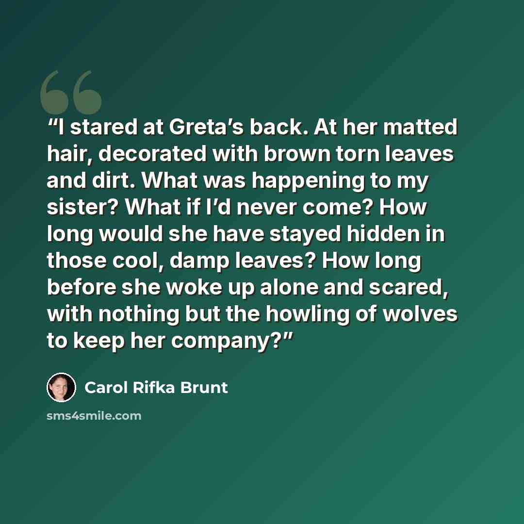 “I stared at Greta’s back. At her matted hair, decorated with brown torn leaves and dirt. What was happening to my sister? What if I’d never come? How long would she have stayed hidden in those cool, damp leaves? How long before she woke up alone and scared, with nothing but the howling of wolves…” quote by Carol Rifka Brunt
