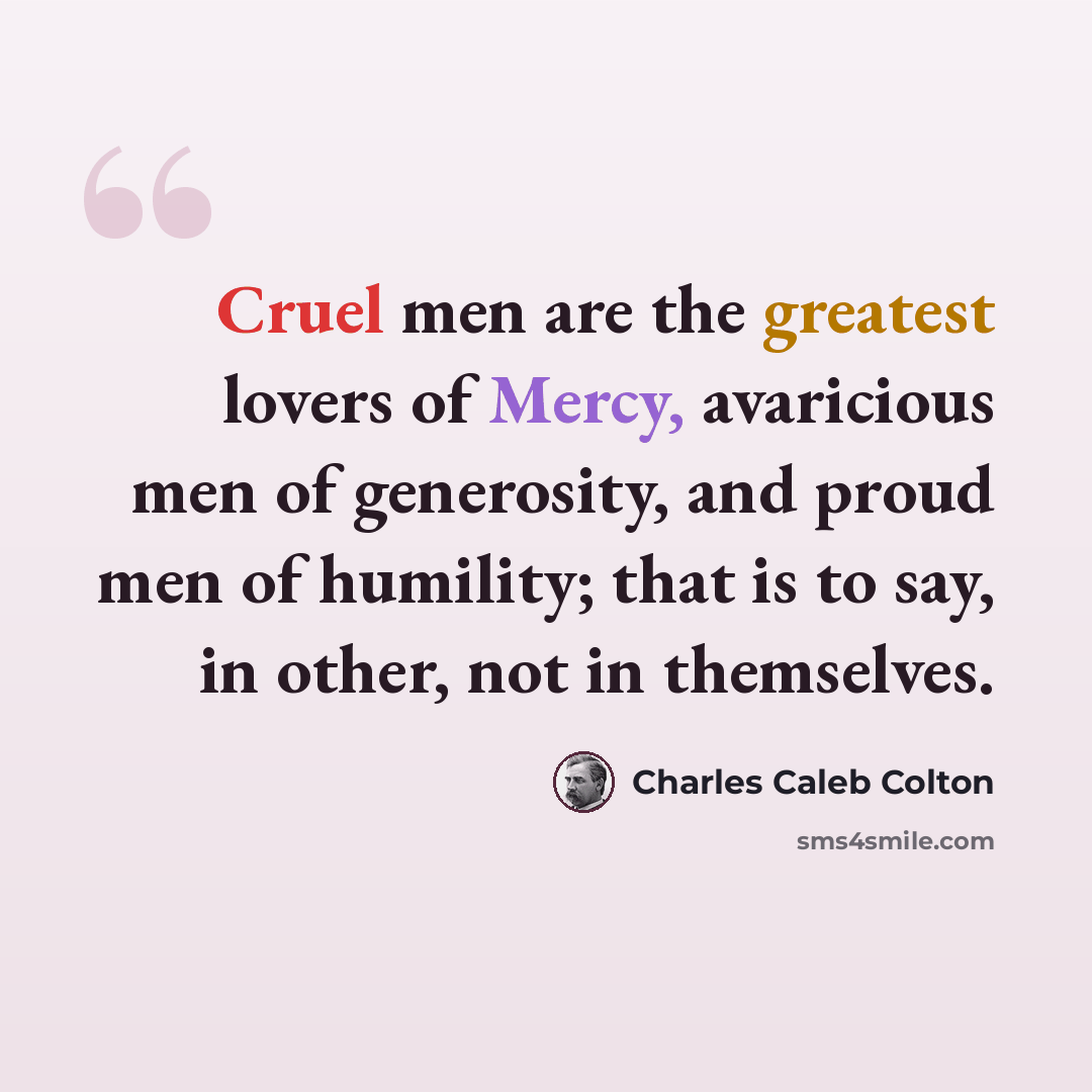 “Cruel men are the greatest lovers of Mercy, avaricious men of generosity, and proud men of humility; that is to say, in other, not in themselves.” quote by Charles Caleb Colton