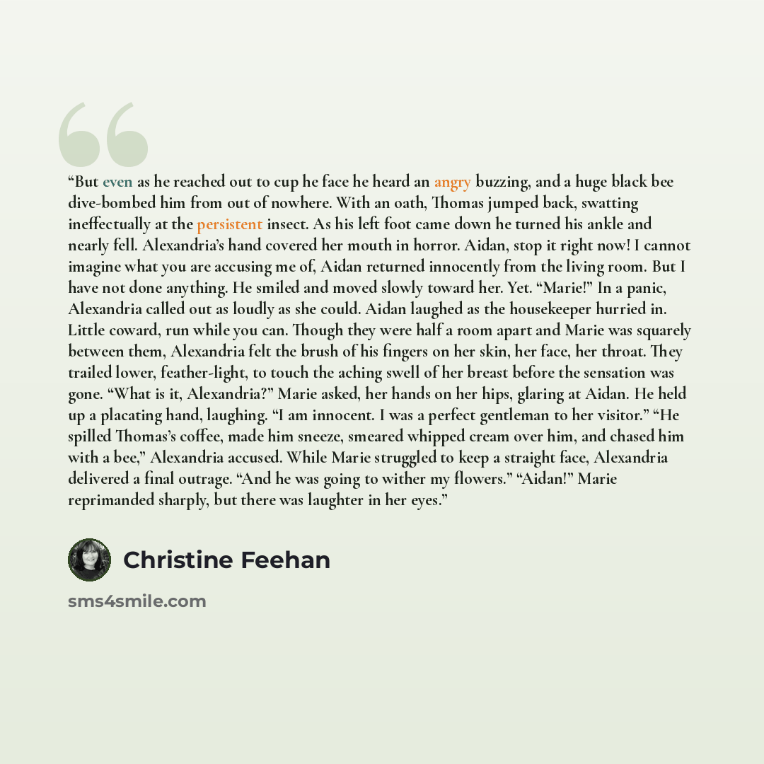 “But even as he reached out to cup he face he heard an angry buzzing, and a huge black bee dive-bombed him from out of nowhere. With an oath, Thomas jumped back, swatting ineffectually at the persistent insect. As his left foot came down he turned his ankle and nearly fell. Alexandria’s hand…” quote by Christine Feehan