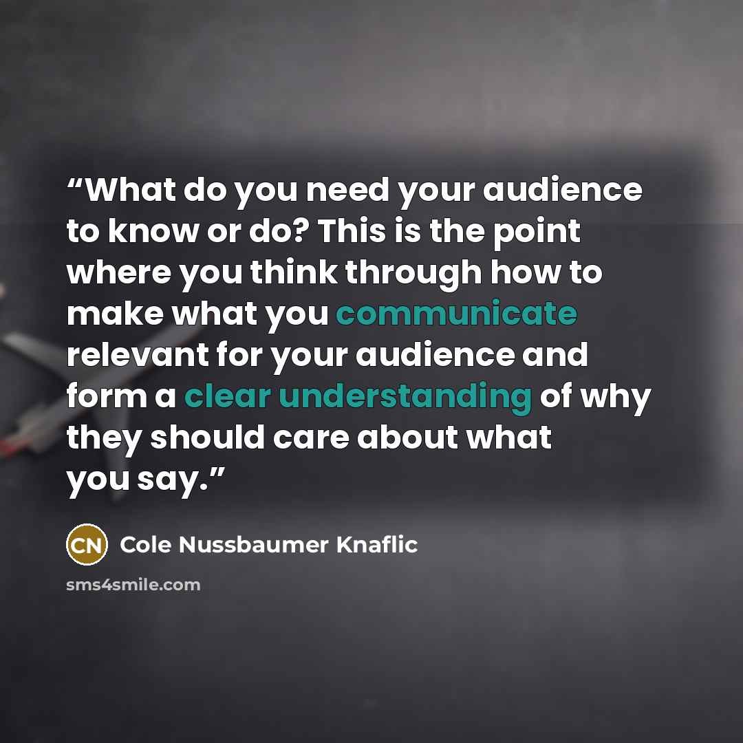 “What do you need your audience to know or do? This is the point where you think through how to make what you communicate relevant for your audience and form a clear understanding of why they should care about what you say.” quote by Cole Nussbaumer Knaflic