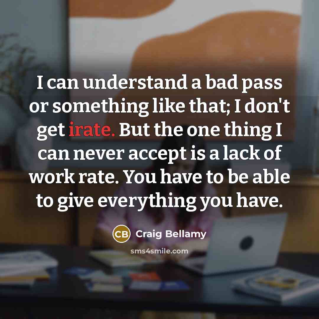 “I can understand a bad pass or something like that; I don't get irate. But the one thing I can never accept is a lack of work rate. You have to be able to give everything you have.” quote by Craig Bellamy