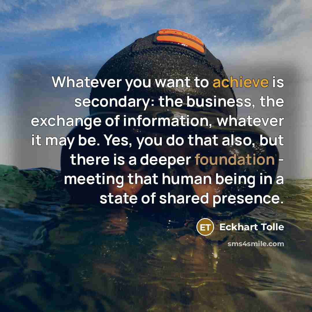 “Whatever you want to achieve is secondary: the business, the exchange of information, whatever it may be. Yes, you do that also, but there is a deeper foundation - meeting that human being in a state of shared presence.” quote by Eckhart Tolle