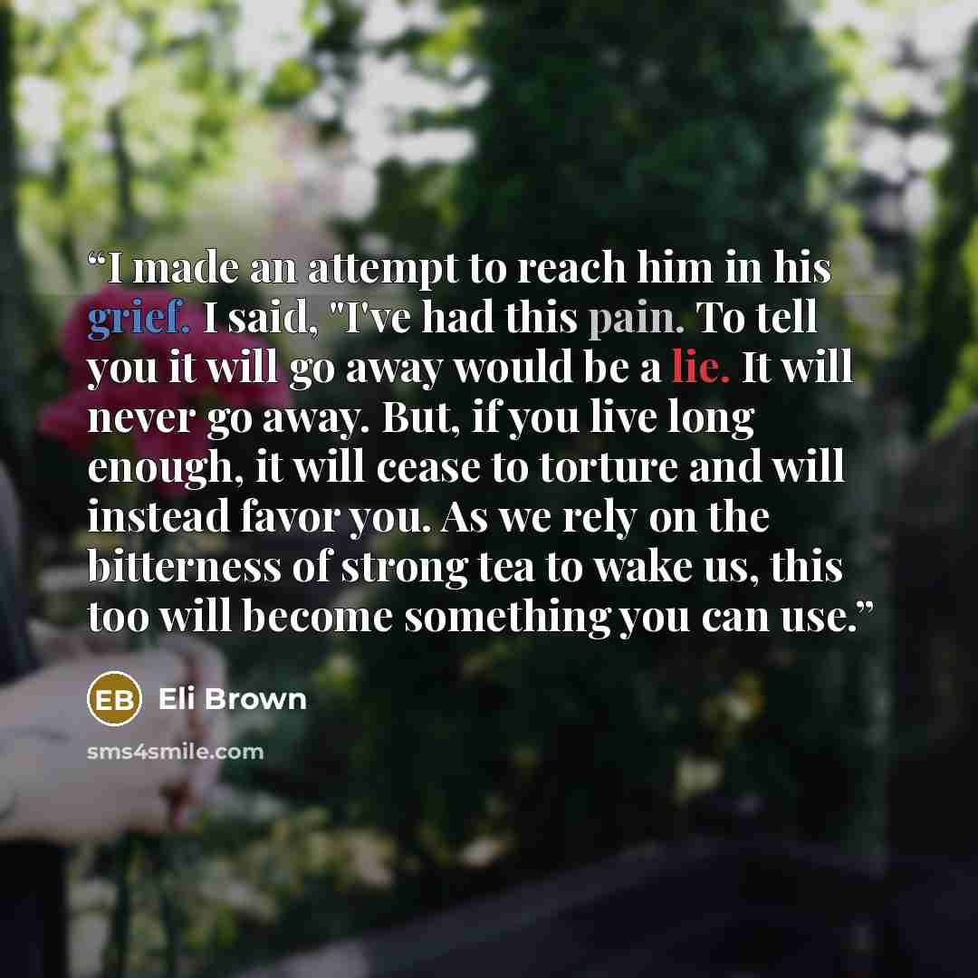 “I made an attempt to reach him in his grief. I said, "I've had this pain. To tell you it will go away would be a lie. It will never go away. But, if you live long enough, it will cease to torture and will instead favor you. As we rely on the bitterness of strong tea to wake us, this too will…” quote by Eli Brown