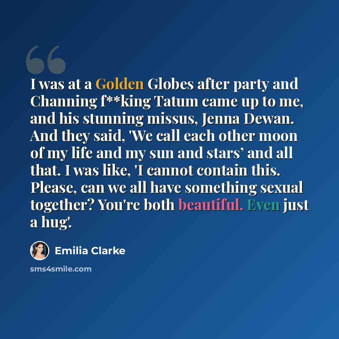 “I was at a Golden Globes after party and Channing f**king Tatum came up to me, and his stunning missus, Jenna Dewan. And they said, 'We call each other moon of my life and my sun and stars’ and all that. I was like, 'I cannot contain this. Please, can we all have something sexual together? You're…” quote by Emilia Clarke