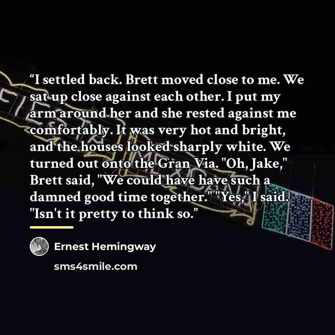 “I settled back. Brett moved close to me. We sat up close against each other. I put my arm around her and she rested against me comfortably. It was very hot and bright, and the houses looked sharply white. We turned out onto the Gran Via. "Oh, Jake," Brett said, "We could have have such a damned…” quote by Ernest Hemingway